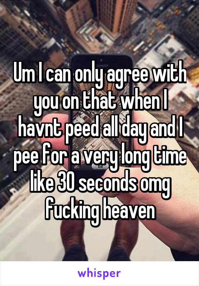 Um I can only agree with you on that when I havnt peed all day and I pee for a very long time like 30 seconds omg fucking heaven