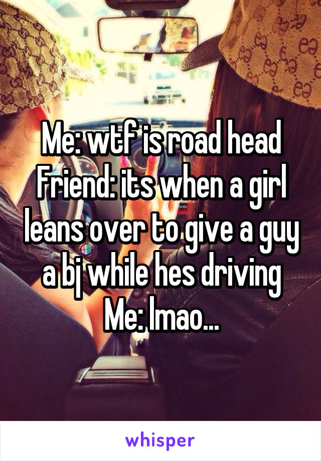 Me: wtf is road head
Friend: its when a girl leans over to give a guy a bj while hes driving
Me: lmao...