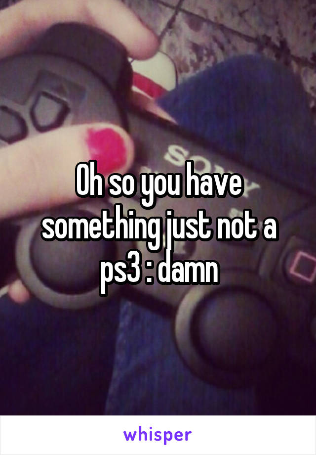 Oh so you have something just not a ps3 :\ damn