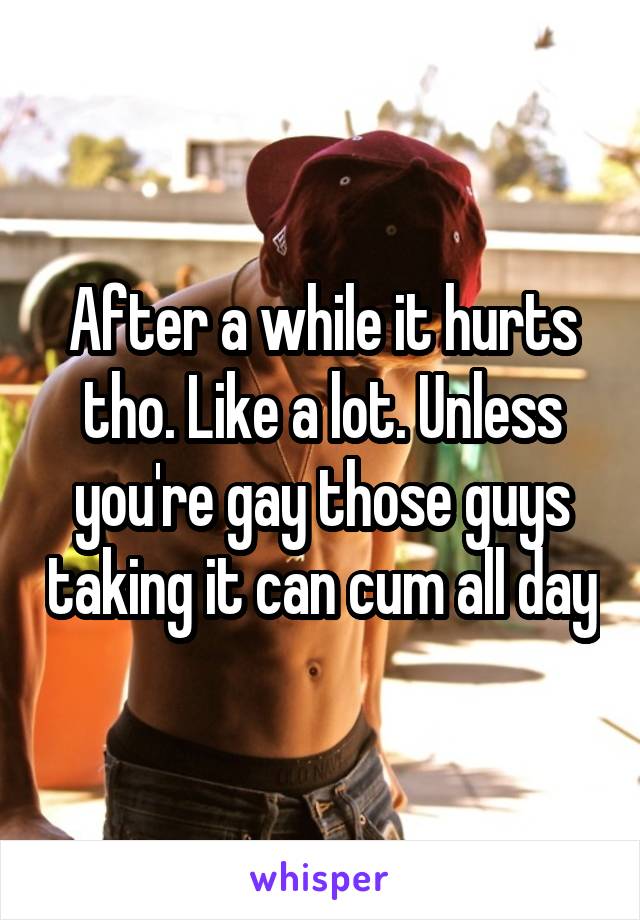 After a while it hurts tho. Like a lot. Unless you're gay those guys taking it can cum all day