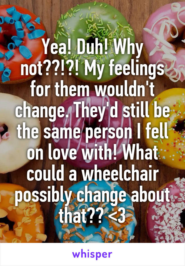 Yea! Duh! Why not??!?! My feelings for them wouldn't change. They'd still be the same person I fell on love with! What could a wheelchair possibly change about that?? <3