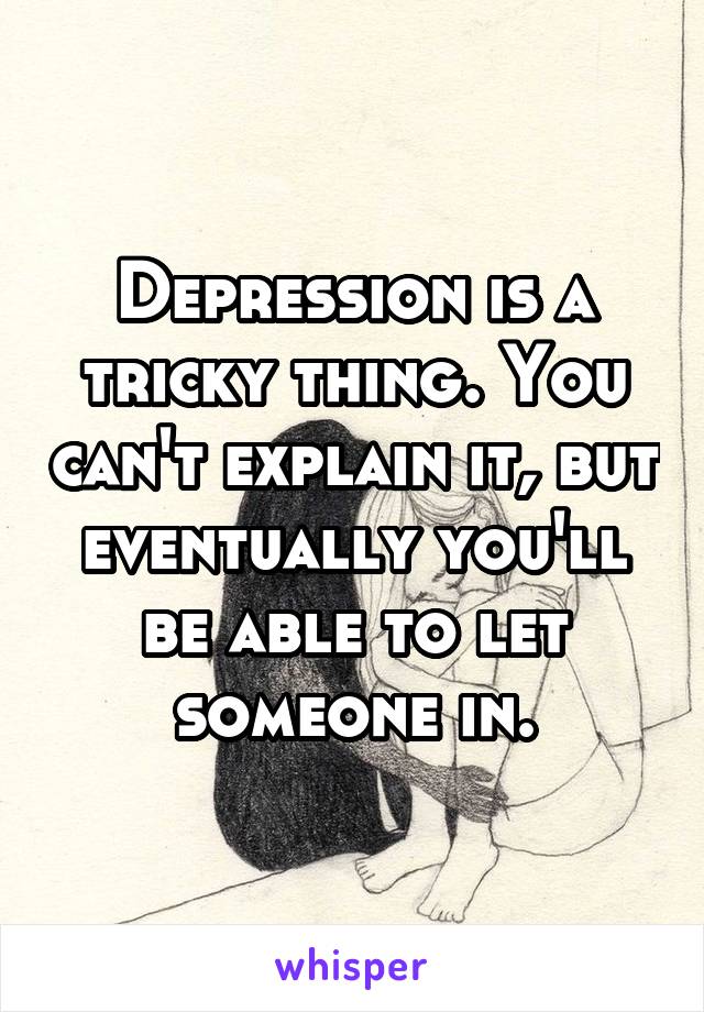 Depression is a tricky thing. You can't explain it, but eventually you'll be able to let someone in.