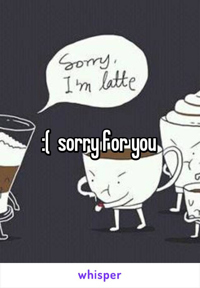 :(  sorry for you 
