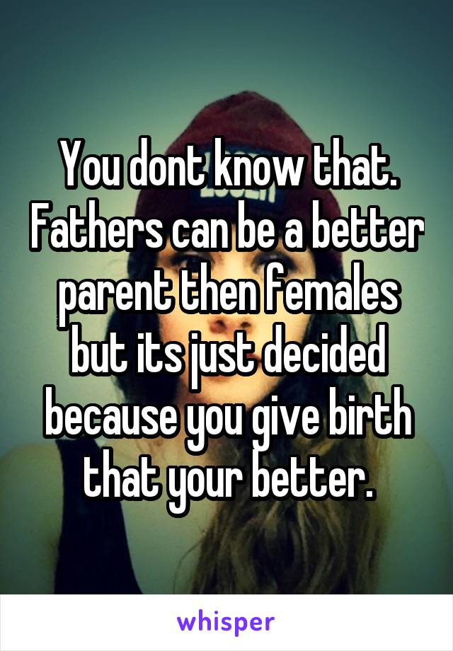 You dont know that. Fathers can be a better parent then females but its just decided because you give birth that your better.