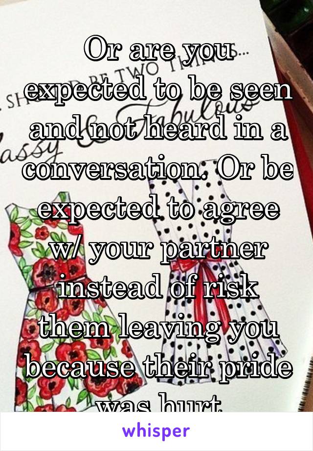 Or are you expected to be seen and not heard in a conversation. Or be expected to agree w/ your partner instead of risk them leaving you because their pride was hurt