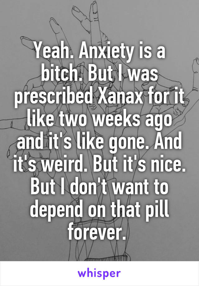 Yeah. Anxiety is a bitch. But I was prescribed Xanax for it like two weeks ago and it's like gone. And it's weird. But it's nice. But I don't want to depend on that pill forever. 