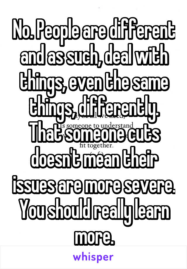 No. People are different and as such, deal with things, even the same things, differently. That someone cuts doesn't mean their issues are more severe. You should really learn more.