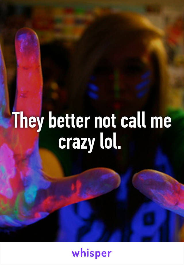 They better not call me crazy lol. 
