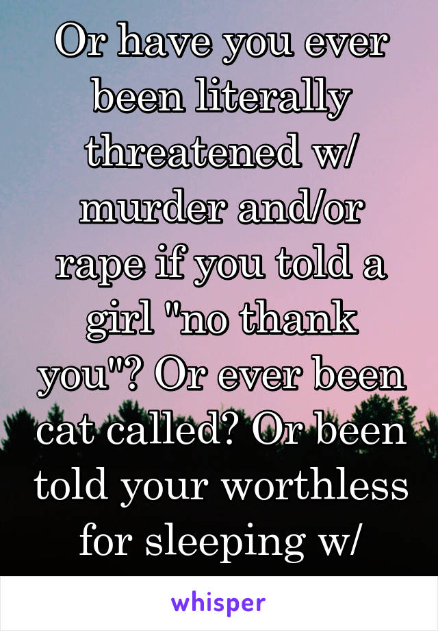 Or have you ever been literally threatened w/ murder and/or rape if you told a girl "no thank you"? Or ever been cat called? Or been told your worthless for sleeping w/ your partner?