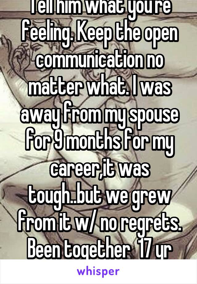 Tell him what you're feeling. Keep the open communication no matter what. I was away from my spouse for 9 months for my career,it was tough..but we grew from it w/ no regrets. Been together  17 yr now