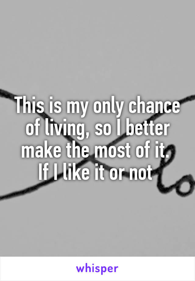 This is my only chance of living, so I better make the most of it. 
If I like it or not 