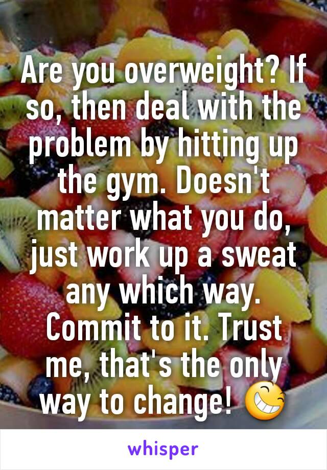 Are you overweight? If so, then deal with the problem by hitting up the gym. Doesn't matter what you do, just work up a sweat any which way. Commit to it. Trust me, that's the only way to change! 😆