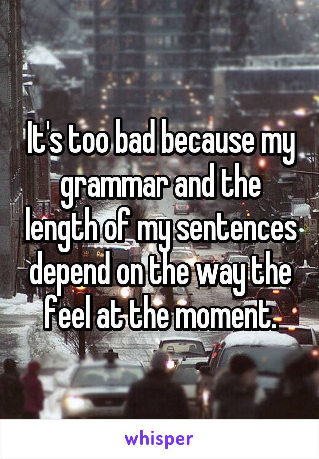 It's too bad because my grammar and the length of my sentences depend on the way the feel at the moment.