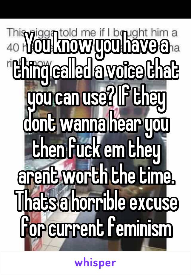 You know you have a thing called a voice that you can use? If they dont wanna hear you then fuck em they arent worth the time. Thats a horrible excuse for current feminism