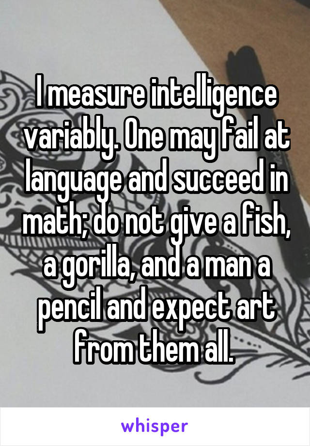 I measure intelligence variably. One may fail at language and succeed in math; do not give a fish, a gorilla, and a man a pencil and expect art from them all. 