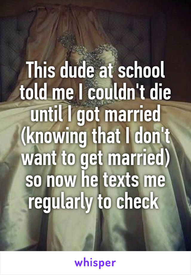 This dude at school told me I couldn't die until I got married (knowing that I don't want to get married) so now he texts me regularly to check 