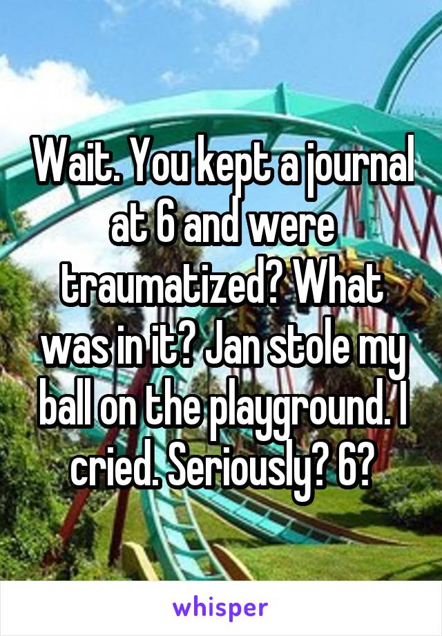 Wait. You kept a journal at 6 and were traumatized? What was in it? Jan stole my ball on the playground. I cried. Seriously? 6?