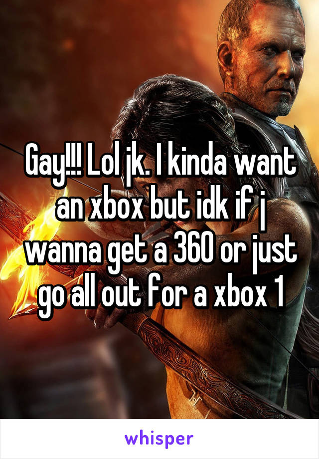 Gay!!! Lol jk. I kinda want an xbox but idk if j wanna get a 360 or just go all out for a xbox 1