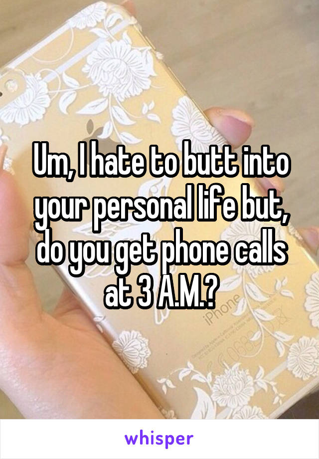 Um, I hate to butt into your personal life but, do you get phone calls at 3 A.M.?