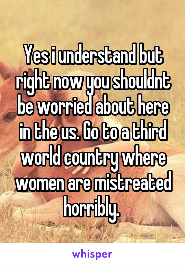 Yes i understand but right now you shouldnt be worried about here in the us. Go to a third world country where women are mistreated horribly. 