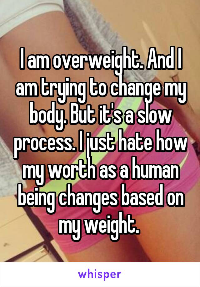 I am overweight. And I am trying to change my body. But it's a slow process. I just hate how my worth as a human being changes based on my weight. 