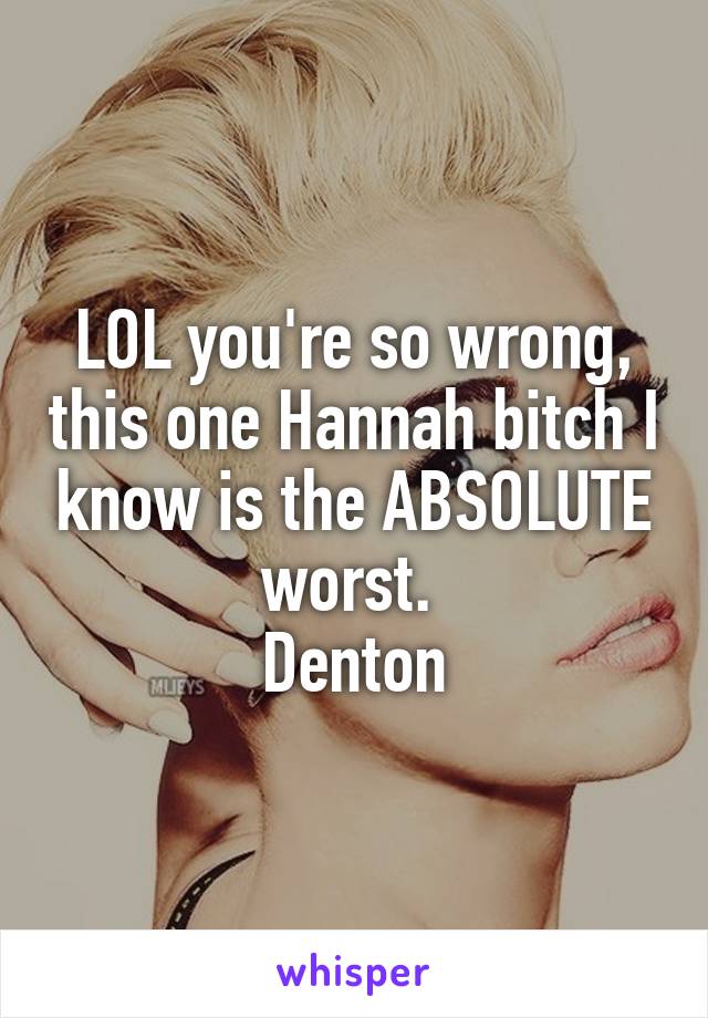 LOL you're so wrong, this one Hannah bitch I know is the ABSOLUTE worst. 
Denton