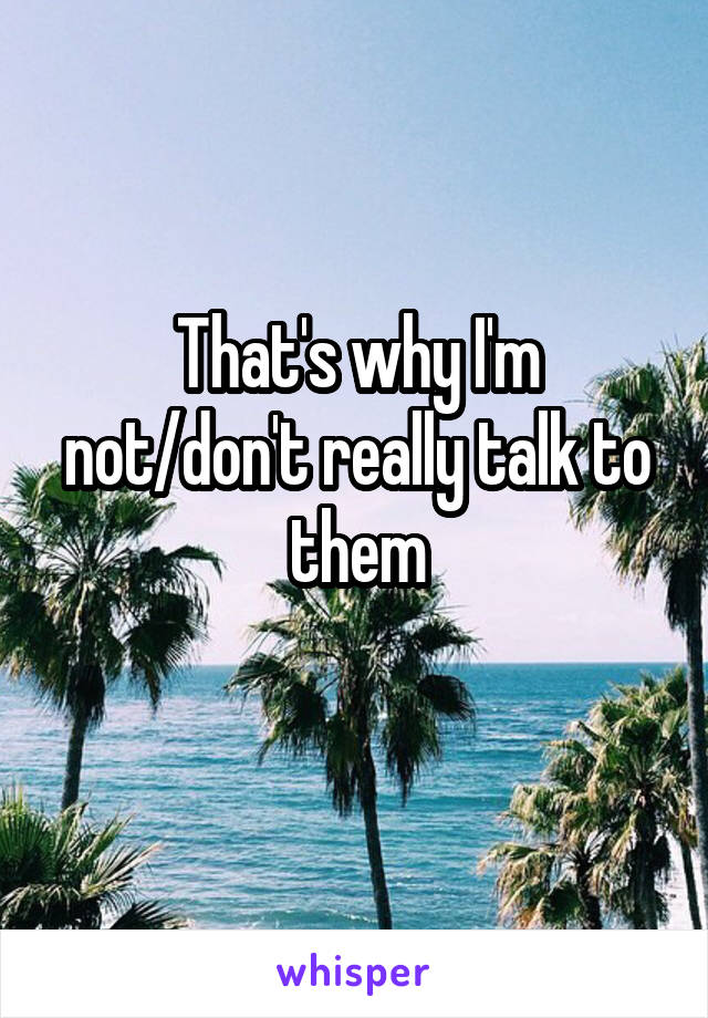 That's why I'm not/don't really talk to them
