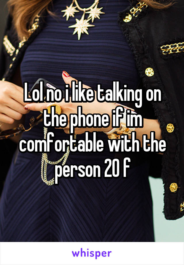 Lol no i like talking on the phone if im comfortable with the person 20 f