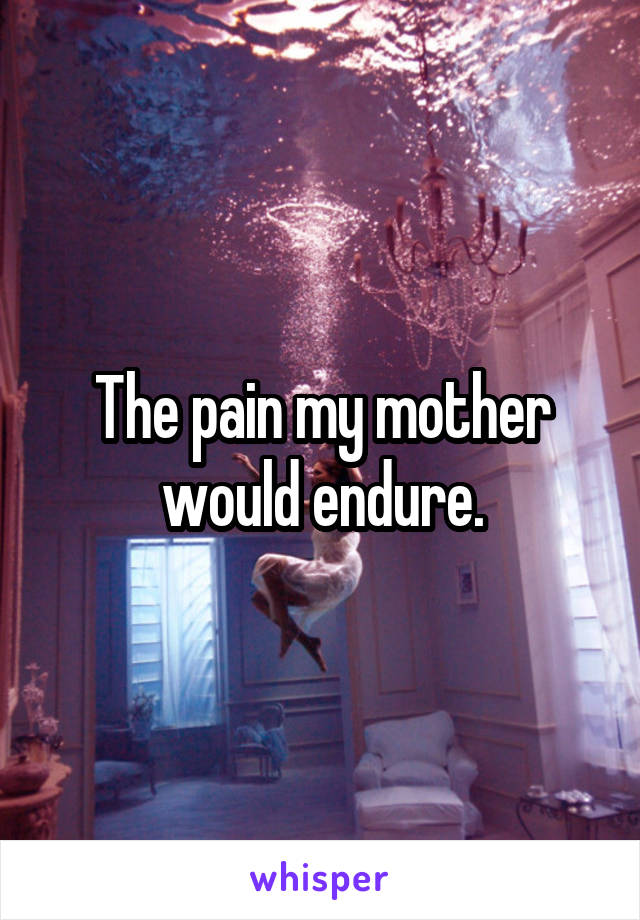 The pain my mother would endure.