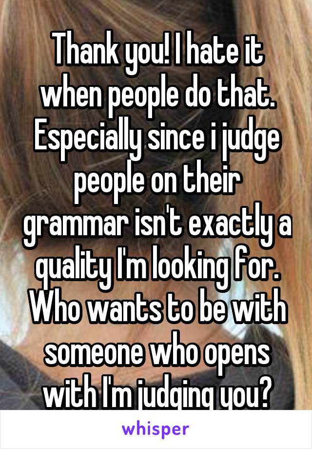 Thank you! I hate it when people do that. Especially since i judge people on their grammar isn't exactly a quality I'm looking for. Who wants to be with someone who opens with I'm judging you?