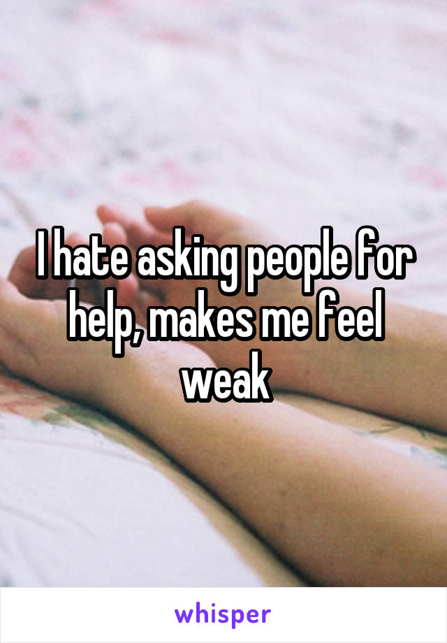 I hate asking people for help, makes me feel weak