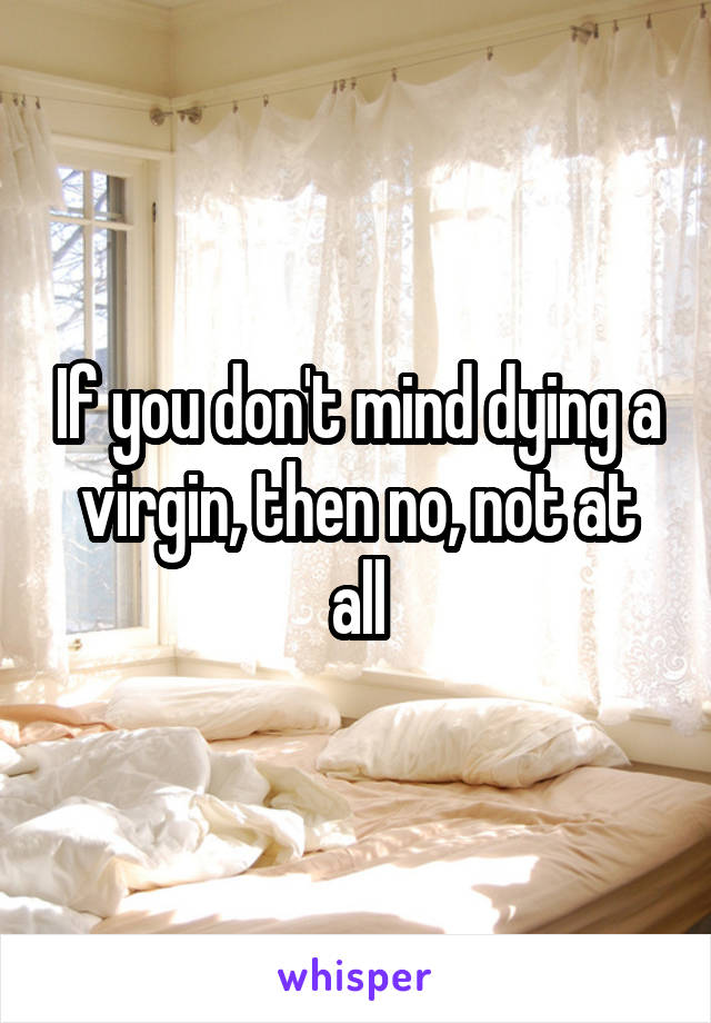 If you don't mind dying a virgin, then no, not at all