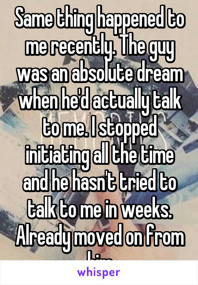 Same thing happened to me recently. The guy was an absolute dream when he'd actually talk to me. I stopped initiating all the time and he hasn't tried to talk to me in weeks. Already moved on from him