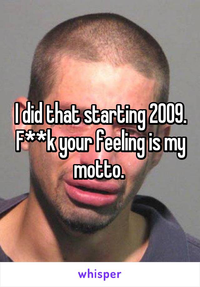 I did that starting 2009. F**k your feeling is my motto. 