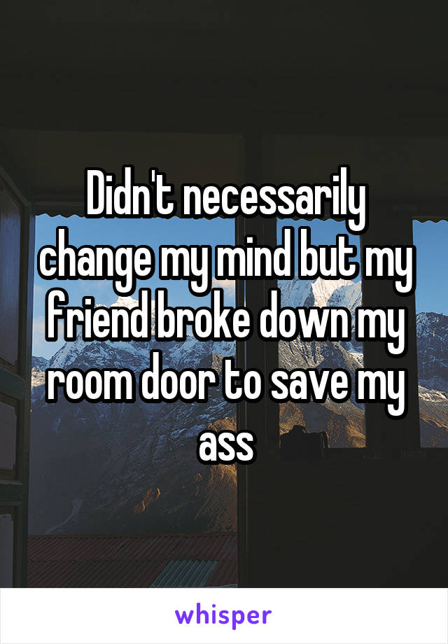 Didn't necessarily change my mind but my friend broke down my room door to save my ass