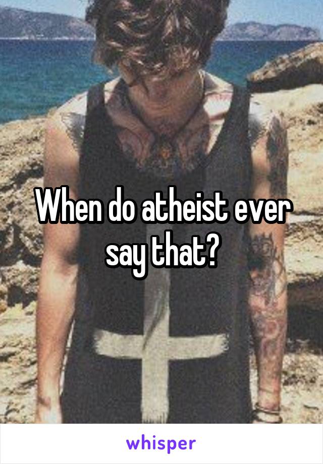 When do atheist ever say that?