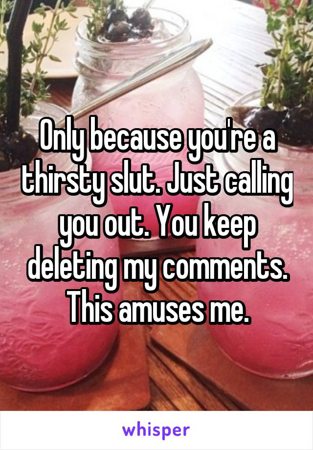 Only because you're a thirsty slut. Just calling you out. You keep deleting my comments. This amuses me.