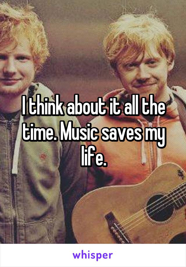 I think about it all the time. Music saves my life.