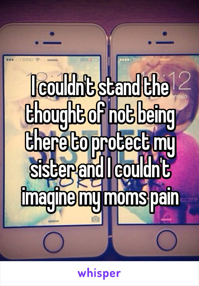 I couldn't stand the thought of not being there to protect my sister and I couldn't imagine my moms pain