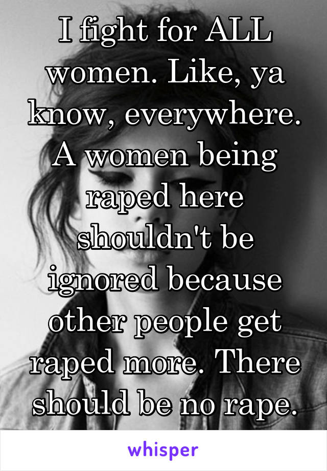 I fight for ALL women. Like, ya know, everywhere. A women being raped here shouldn't be ignored because other people get raped more. There should be no rape. 1 example.