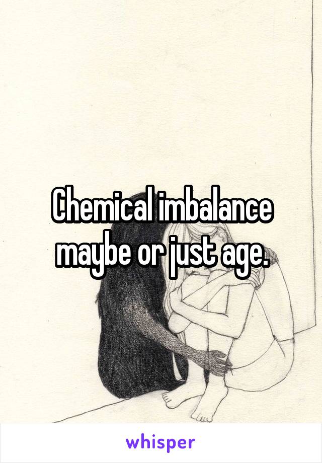 Chemical imbalance maybe or just age.