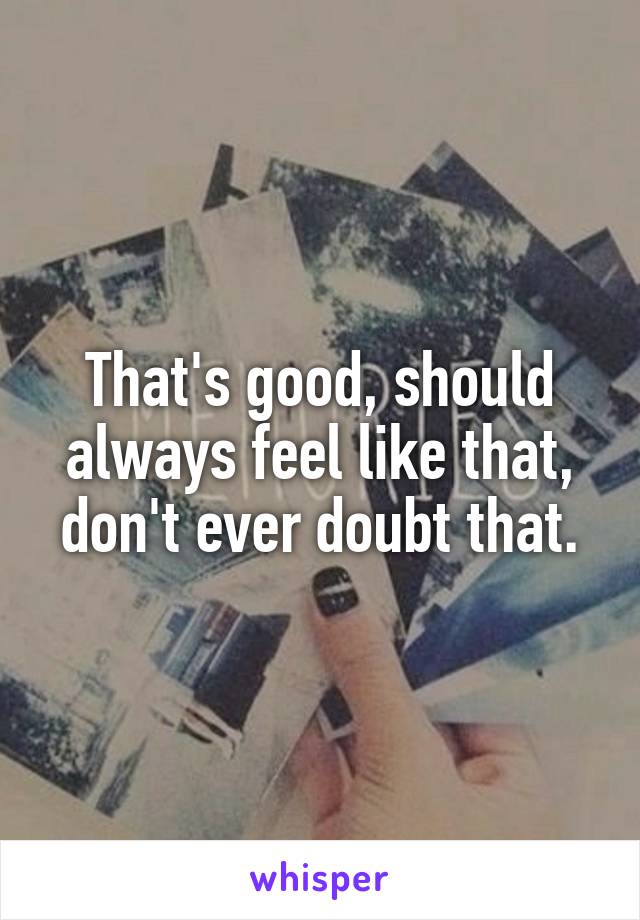 That's good, should always feel like that, don't ever doubt that.