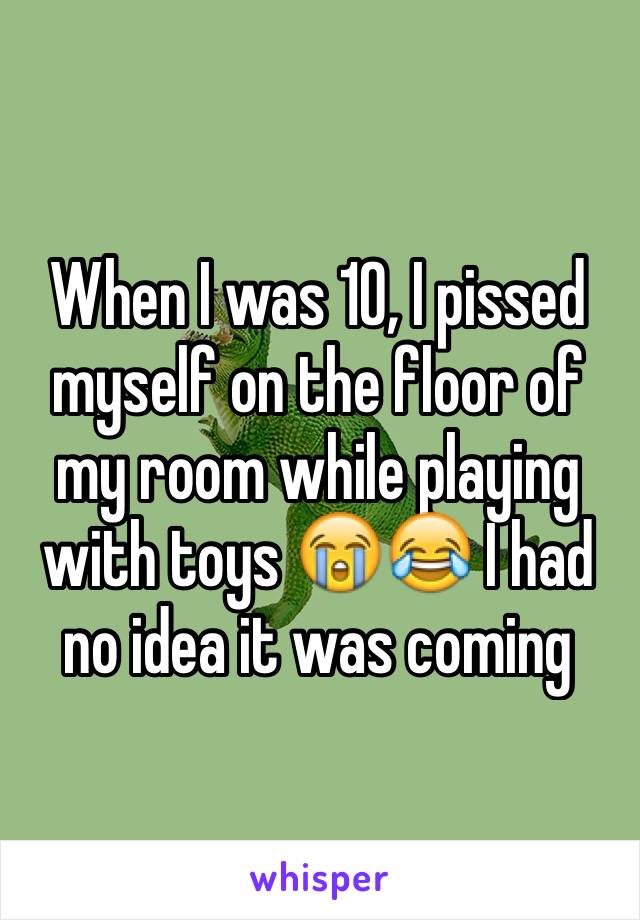 When I was 10, I pissed myself on the floor of my room while playing with toys 😭😂 I had no idea it was coming