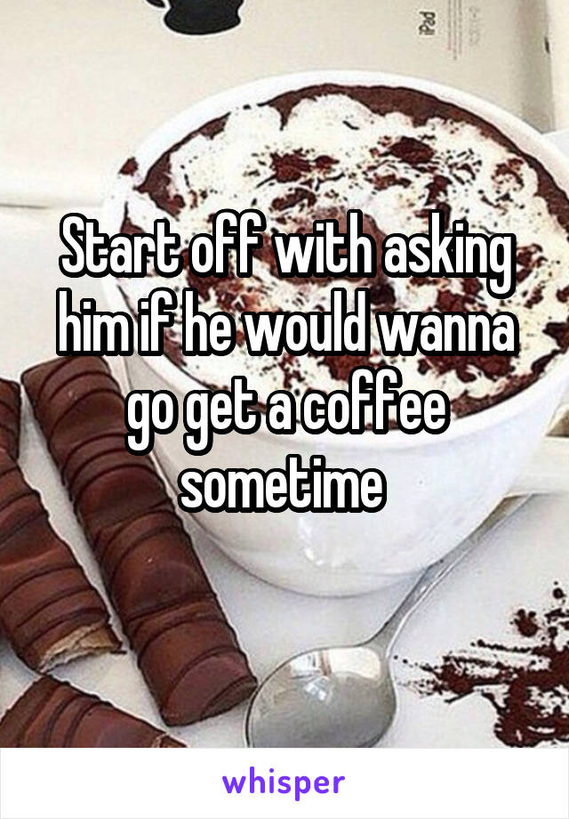 Start off with asking him if he would wanna go get a coffee sometime 
