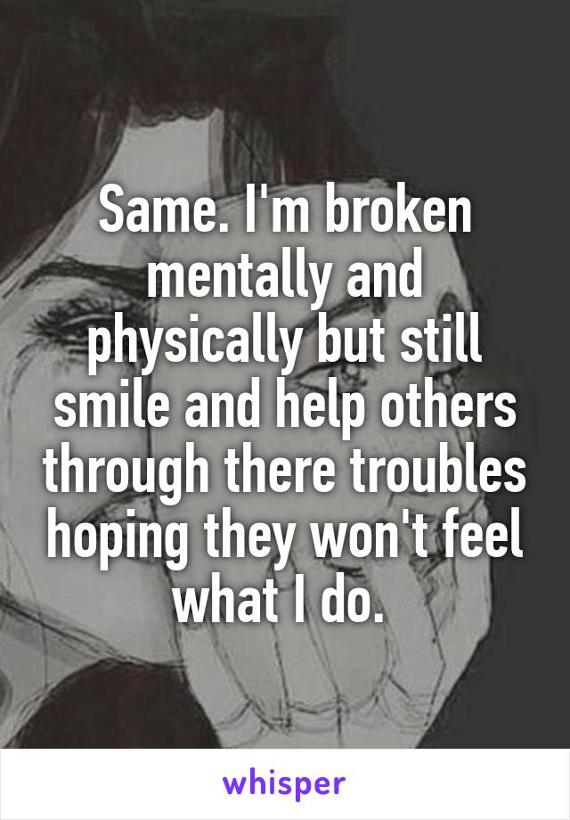 Same. I'm broken mentally and physically but still smile and help others through there troubles hoping they won't feel what I do. 