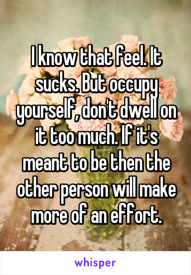 I know that feel. It sucks. But occupy yourself, don't dwell on it too much. If it's meant to be then the other person will make more of an effort.