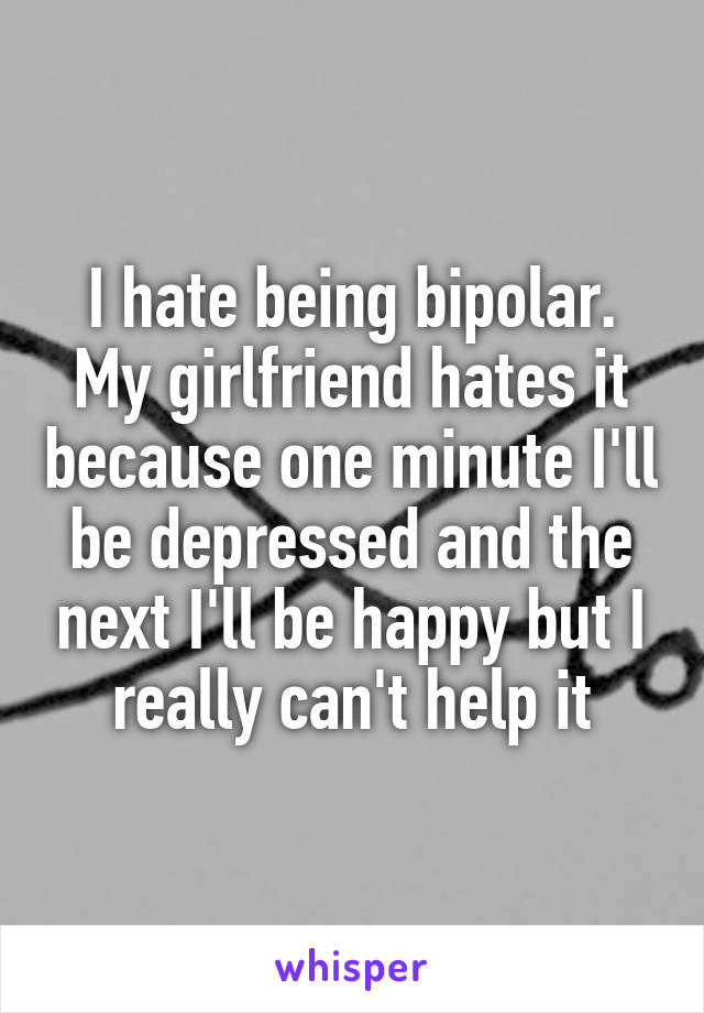 I hate being bipolar. My girlfriend hates it because one minute I'll be depressed and the next I'll be happy but I really can't help it