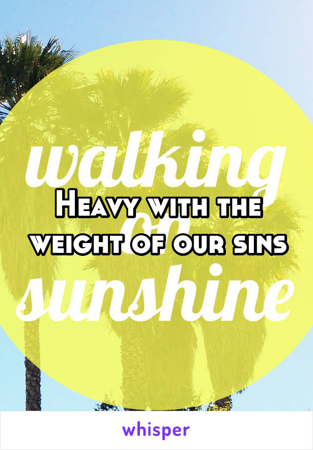 Heavy with the weight of our sins