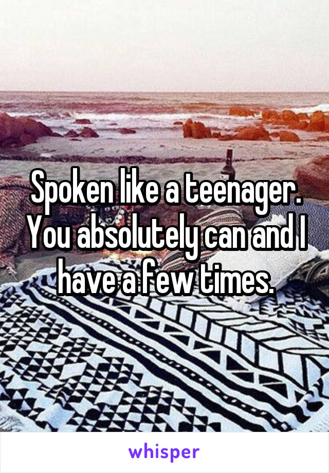 Spoken like a teenager. You absolutely can and I have a few times.