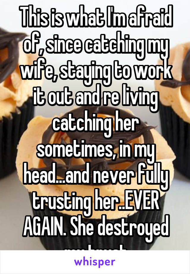 This is what I'm afraid of, since catching my wife, staying to work it out and re living catching her sometimes, in my head...and never fully trusting her..EVER AGAIN. She destroyed my trust